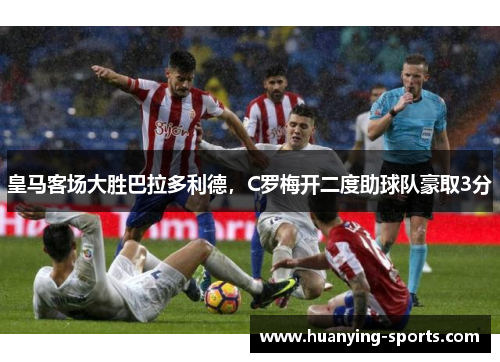 皇马客场大胜巴拉多利德，C罗梅开二度助球队豪取3分